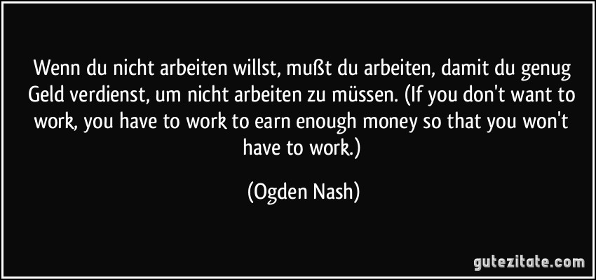 Wenn du nicht arbeiten willst, mußt du arbeiten, damit du genug Geld verdienst, um nicht arbeiten zu müssen. (If you don't want to work, you have to work to earn enough money so that you won't have to work.) (Ogden Nash)