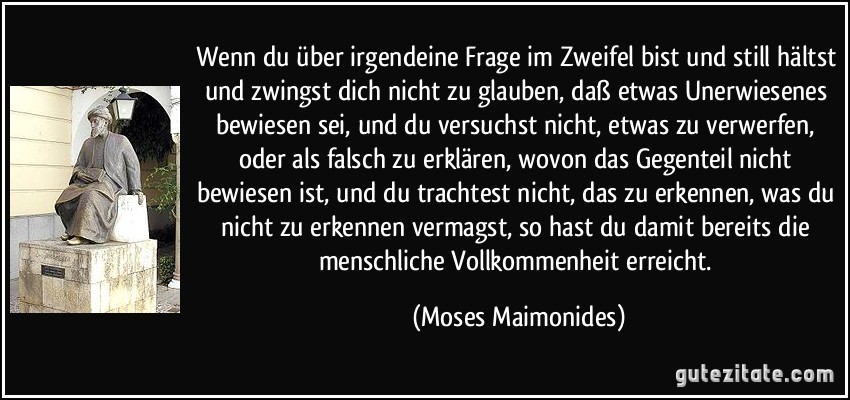 Wenn du über irgendeine Frage im Zweifel bist und still hältst und zwingst dich nicht zu glauben, daß etwas Unerwiesenes bewiesen sei, und du versuchst nicht, etwas zu verwerfen, oder als falsch zu erklären, wovon das Gegenteil nicht bewiesen ist, und du trachtest nicht, das zu erkennen, was du nicht zu erkennen vermagst, so hast du damit bereits die menschliche Vollkommenheit erreicht. (Moses Maimonides)