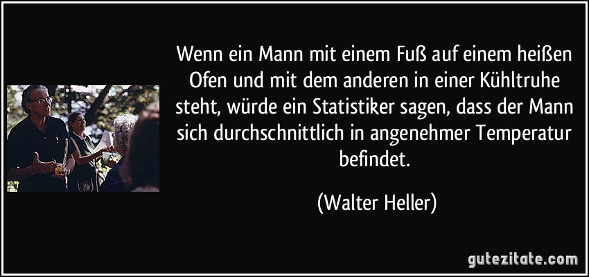 Wenn ein Mann mit einem Fuß auf einem heißen Ofen und mit dem anderen in einer Kühltruhe steht, würde ein Statistiker sagen, dass der Mann sich durchschnittlich in angenehmer Temperatur befindet. (Walter Heller)