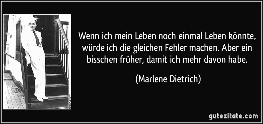 Wenn ich mein Leben noch einmal Leben könnte, würde ich die gleichen Fehler machen. Aber ein bisschen früher, damit ich mehr davon habe. (Marlene Dietrich)