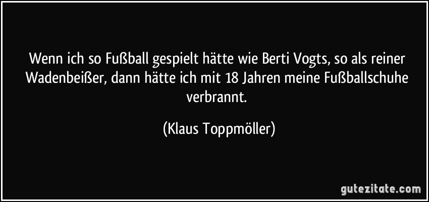 Wenn ich so Fußball gespielt hätte wie Berti Vogts, so als reiner Wadenbeißer, dann hätte ich mit 18 Jahren meine Fußballschuhe verbrannt. (Klaus Toppmöller)