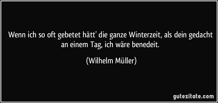Wenn ich so oft gebetet hätt' die ganze Winterzeit, als dein gedacht an einem Tag, ich wäre benedeit. (Wilhelm Müller)