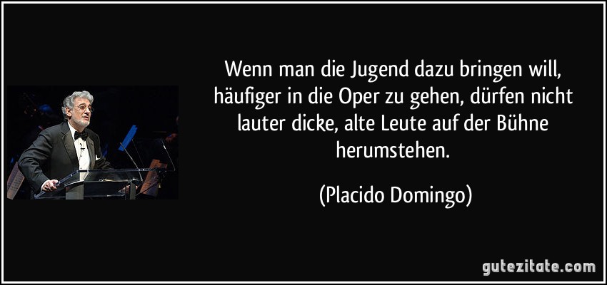 Wenn man die Jugend dazu bringen will, häufiger in die Oper zu gehen, dürfen nicht lauter dicke, alte Leute auf der Bühne herumstehen. (Placido Domingo)