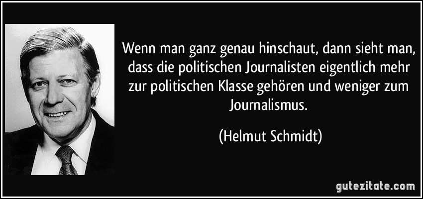 Wenn man ganz genau hinschaut, dann sieht man, dass die politischen Journalisten eigentlich mehr zur politischen Klasse gehören und weniger zum Journalismus. (Helmut Schmidt)