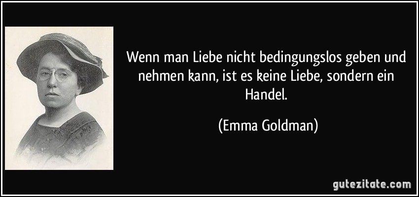 Wenn man Liebe nicht bedingungslos geben und nehmen kann, ist es keine Liebe, sondern ein Handel. (Emma Goldman)