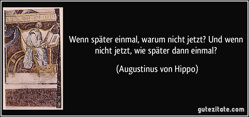 Wenn später einmal, warum nicht jetzt? Und wenn nicht jetzt, wie später dann einmal? (Augustinus von Hippo)