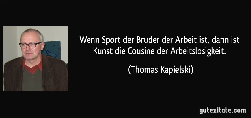Wenn Sport der Bruder der Arbeit ist, dann ist Kunst die Cousine der Arbeitslosigkeit. (Thomas Kapielski)