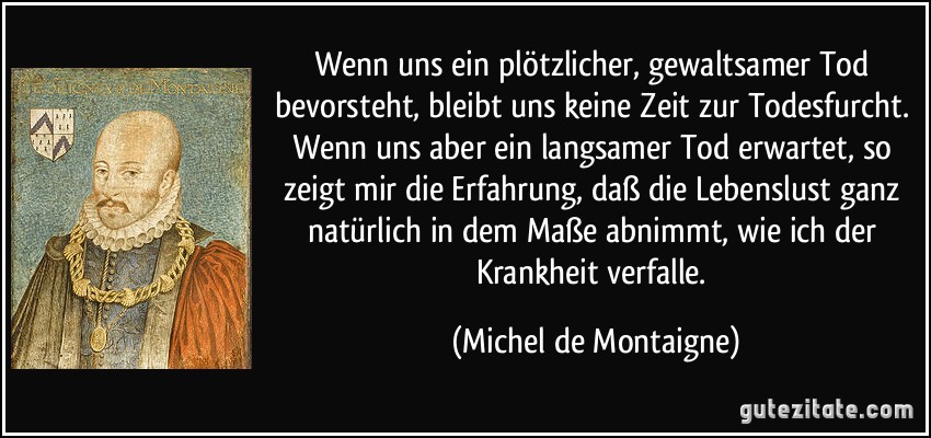 Wenn uns ein plötzlicher, gewaltsamer Tod bevorsteht, bleibt uns keine Zeit zur Todesfurcht. Wenn uns aber ein langsamer Tod erwartet, so zeigt mir die Erfahrung, daß die Lebenslust ganz natürlich in dem Maße abnimmt, wie ich der Krankheit verfalle. (Michel de Montaigne)