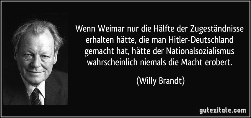 Wenn Weimar nur die Hälfte der Zugeständnisse erhalten hätte, die man Hitler-Deutschland gemacht hat, hätte der Nationalsozialismus wahrscheinlich niemals die Macht erobert. (Willy Brandt)