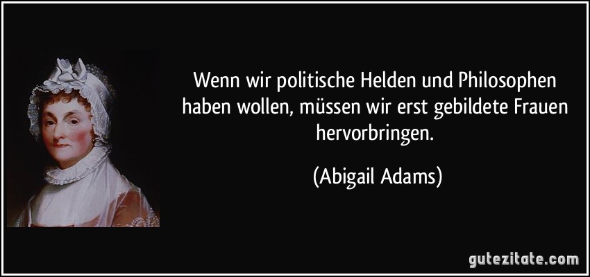 Wenn wir politische Helden und Philosophen haben wollen, müssen wir erst gebildete Frauen hervorbringen. (Abigail Adams)