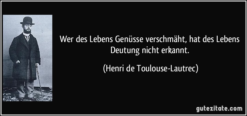 Wer des Lebens Genüsse verschmäht, hat des Lebens Deutung nicht erkannt. (Henri de Toulouse-Lautrec)