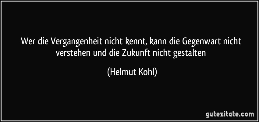 Wer die Vergangenheit nicht kennt, kann die Gegenwart nicht verstehen und die Zukunft nicht gestalten (Helmut Kohl)