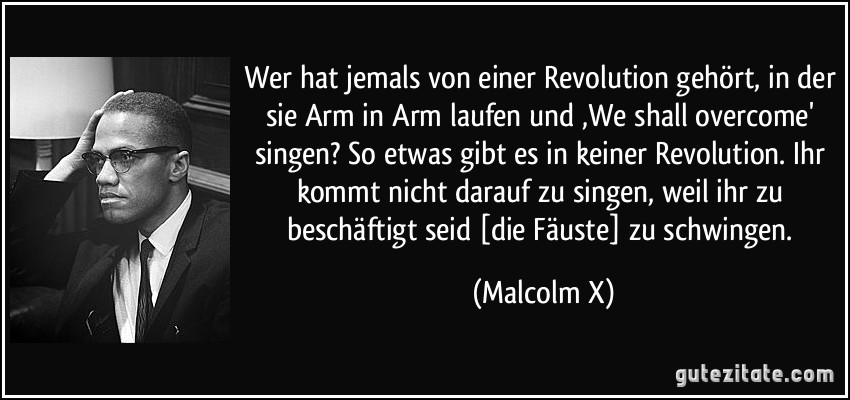 Wer hat jemals von einer Revolution gehört, in der sie Arm in Arm laufen und ‚We shall overcome' singen? So etwas gibt es in keiner Revolution. Ihr kommt nicht darauf zu singen, weil ihr zu beschäftigt seid [die Fäuste] zu schwingen. (Malcolm X)