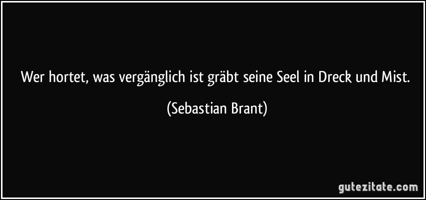 Wer hortet, was vergänglich ist / gräbt seine Seel in Dreck und Mist. (Sebastian Brant)
