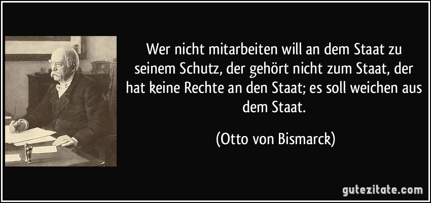 Wer nicht mitarbeiten will an dem Staat zu seinem Schutz, der gehört nicht zum Staat, der hat keine Rechte an den Staat; es soll weichen aus dem Staat. (Otto von Bismarck)