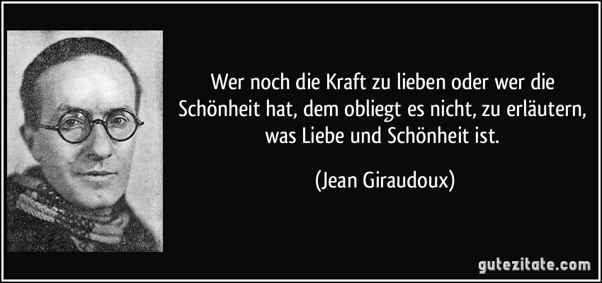 Wer noch die Kraft zu lieben oder wer die Schönheit hat, dem obliegt es nicht, zu erläutern, was Liebe und Schönheit ist. (Jean Giraudoux)