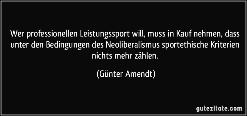 Wer professionellen Leistungssport will, muss in Kauf nehmen, dass unter den Bedingungen des Neoliberalismus sportethische Kriterien nichts mehr zählen. (Günter Amendt)
