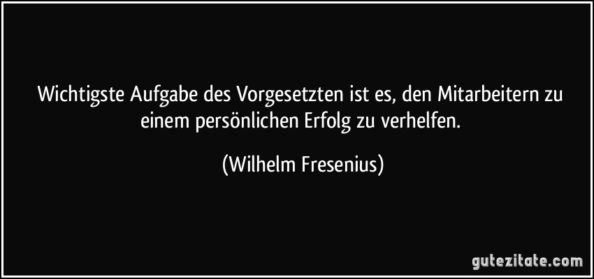 Wichtigste Aufgabe des Vorgesetzten ist es, den Mitarbeitern zu einem persönlichen Erfolg zu verhelfen. (Wilhelm Fresenius)