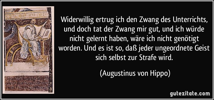 Widerwillig ertrug ich den Zwang des Unterrichts, und doch tat der Zwang mir gut, und ich würde nicht gelernt haben, wäre ich nicht genötigt worden. Und es ist so, daß jeder ungeordnete Geist sich selbst zur Strafe wird. (Augustinus von Hippo)