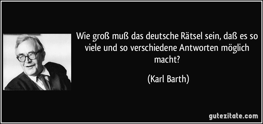 Wie groß muß das deutsche Rätsel sein, daß es so viele und so verschiedene Antworten möglich macht? (Karl Barth)