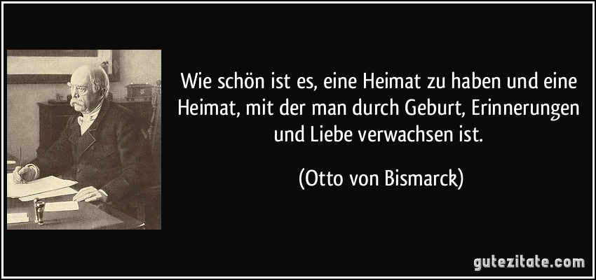 Wie schön ist es, eine Heimat zu haben und eine Heimat, mit der man durch Geburt, Erinnerungen und Liebe verwachsen ist. (Otto von Bismarck)