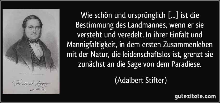 Wie schön und ursprünglich [...] ist die Bestimmung des Landmannes, wenn er sie versteht und veredelt. In ihrer Einfalt und Mannigfaltigkeit, in dem ersten Zusammenleben mit der Natur, die leidenschaftslos ist, grenzt sie zunächst an die Sage von dem Paradiese. (Adalbert Stifter)