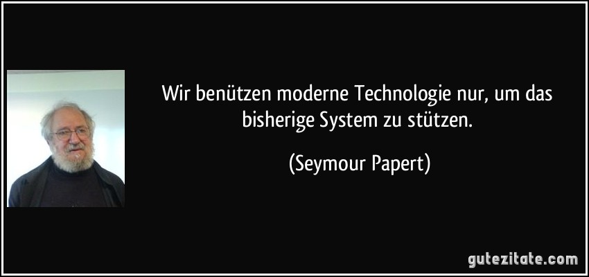 Wir benützen moderne Technologie nur, um das bisherige System zu stützen. (Seymour Papert)
