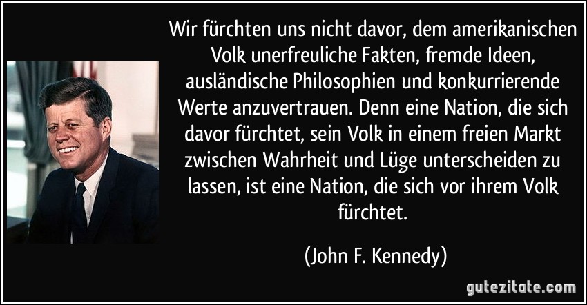 Wir fürchten uns nicht davor, dem amerikanischen Volk unerfreuliche Fakten, fremde Ideen, ausländische Philosophien und konkurrierende Werte anzuvertrauen. Denn eine Nation, die sich davor fürchtet, sein Volk in einem freien Markt zwischen Wahrheit und Lüge unterscheiden zu lassen, ist eine Nation, die sich vor ihrem Volk fürchtet. (John F. Kennedy)