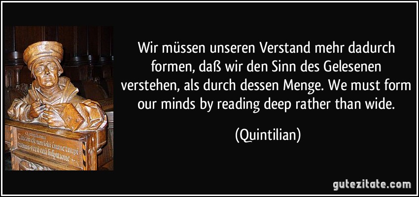 Wir müssen unseren Verstand mehr dadurch formen, daß wir den Sinn des Gelesenen verstehen, als durch dessen Menge. We must form our minds by reading deep rather than wide. (Quintilian)