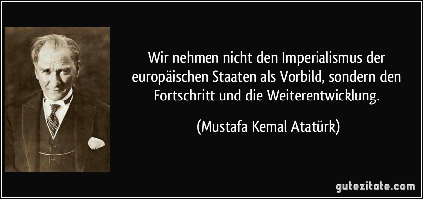 Wir nehmen nicht den Imperialismus der europäischen Staaten als Vorbild, sondern den Fortschritt und die Weiterentwicklung. (Mustafa Kemal Atatürk)