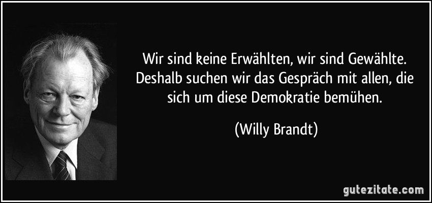 Wir sind keine Erwählten, wir sind Gewählte. Deshalb suchen wir das Gespräch mit allen, die sich um diese Demokratie bemühen. (Willy Brandt)