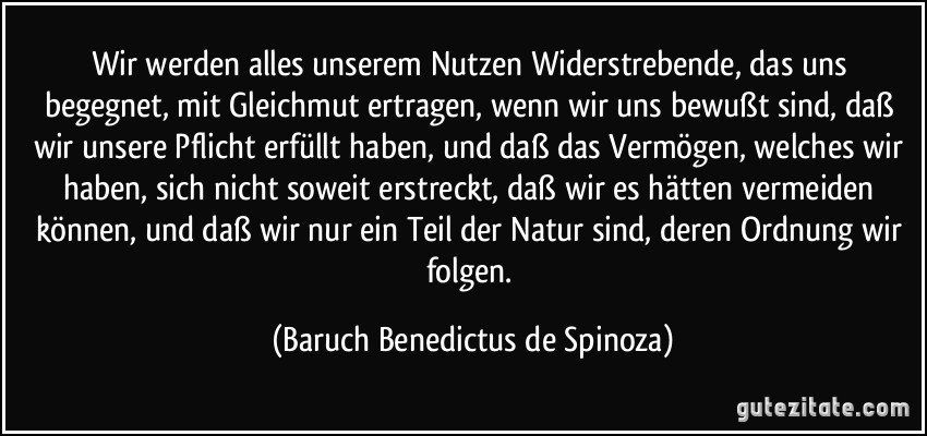 Wir werden alles unserem Nutzen Widerstrebende, das uns begegnet, mit Gleichmut ertragen, wenn wir uns bewußt sind, daß wir unsere Pflicht erfüllt haben, und daß das Vermögen, welches wir haben, sich nicht soweit erstreckt, daß wir es hätten vermeiden können, und daß wir nur ein Teil der Natur sind, deren Ordnung wir folgen. (Baruch Benedictus de Spinoza)