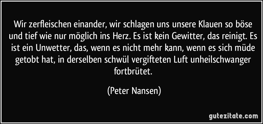 Wir zerfleischen einander, wir schlagen uns unsere Klauen so böse und tief wie nur möglich ins Herz. Es ist kein Gewitter, das reinigt. Es ist ein Unwetter, das, wenn es nicht mehr kann, wenn es sich müde getobt hat, in derselben schwül vergifteten Luft unheilschwanger fortbrütet. (Peter Nansen)