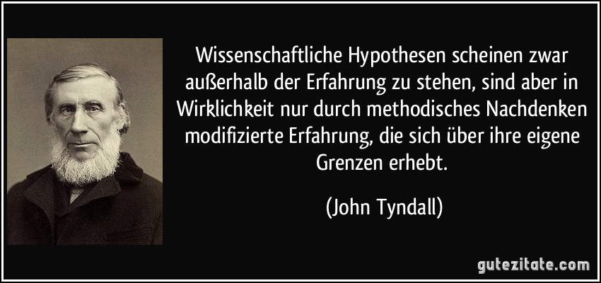 Wissenschaftliche Hypothesen scheinen zwar außerhalb der Erfahrung zu stehen, sind aber in Wirklichkeit nur durch methodisches Nachdenken modifizierte Erfahrung, die sich über ihre eigene Grenzen erhebt. (John Tyndall)