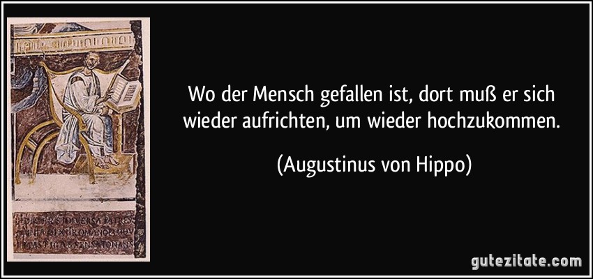 Wo der Mensch gefallen ist, dort muß er sich wieder aufrichten, um wieder hochzukommen. (Augustinus von Hippo)