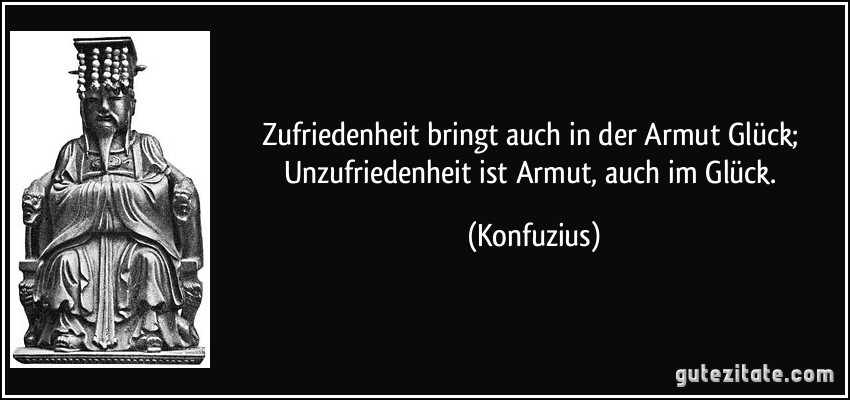 Zufriedenheit bringt auch in der Armut Glück; Unzufriedenheit ist Armut, auch im Glück. (Konfuzius)