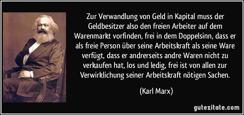 Zur Verwandlung von Geld in Kapital muss der Geldbesitzer also den freien Arbeiter auf dem Warenmarkt vorfinden, frei in dem Doppelsinn, dass er als freie Person über seine Arbeitskraft als seine Ware verfügt, dass er andrerseits andre Waren nicht zu verkaufen hat, los und ledig, frei ist von allen zur Verwirklichung seiner Arbeitskraft nötigen Sachen. (Karl Marx)