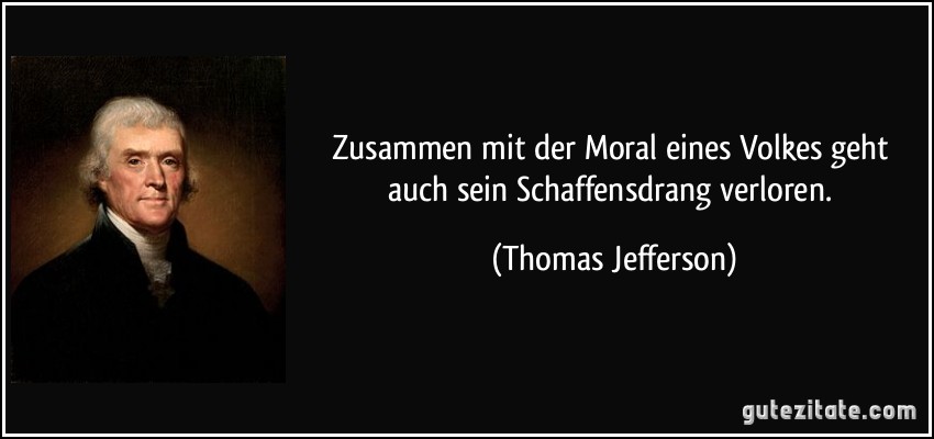 Zusammen mit der Moral eines Volkes geht auch sein Schaffensdrang verloren. (Thomas Jefferson)