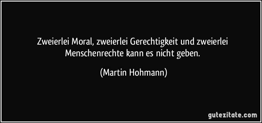 Zweierlei Moral, zweierlei Gerechtigkeit und zweierlei Menschenrechte kann es nicht geben. (Martin Hohmann)