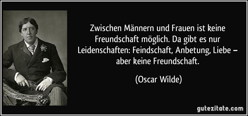 Zwischen Männern und Frauen ist keine Freundschaft möglich. Da gibt es nur Leidenschaften: Feindschaft, Anbetung, Liebe – aber keine Freundschaft. (Oscar Wilde)