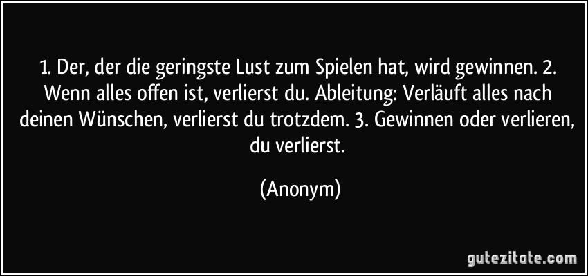 1. Der, der die geringste Lust zum Spielen hat, wird gewinnen. 2. Wenn alles offen ist, verlierst du. Ableitung: Verläuft alles nach deinen Wünschen, verlierst du trotzdem. 3. Gewinnen oder verlieren, du verlierst. (Anonym)