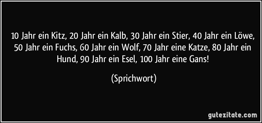 10 Jahr ein Kitz, 20 Jahr ein Kalb, 30 Jahr ein Stier, 40 Jahr ein Löwe, 50 Jahr ein Fuchs, 60 Jahr ein Wolf, 70 Jahr eine Katze, 80 Jahr ein Hund, 90 Jahr ein Esel, 100 Jahr eine Gans! (Sprichwort)