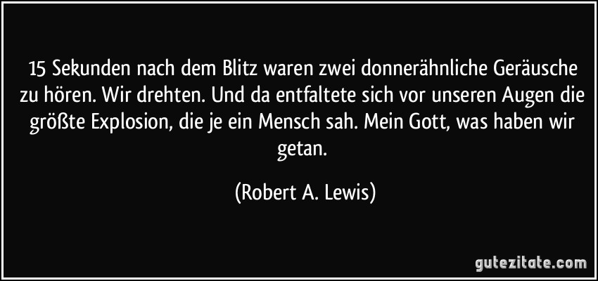 15 Sekunden nach dem Blitz waren zwei donnerähnliche Geräusche zu hören. Wir drehten. Und da entfaltete sich vor unseren Augen die größte Explosion, die je ein Mensch sah. Mein Gott, was haben wir getan. (Robert A. Lewis)