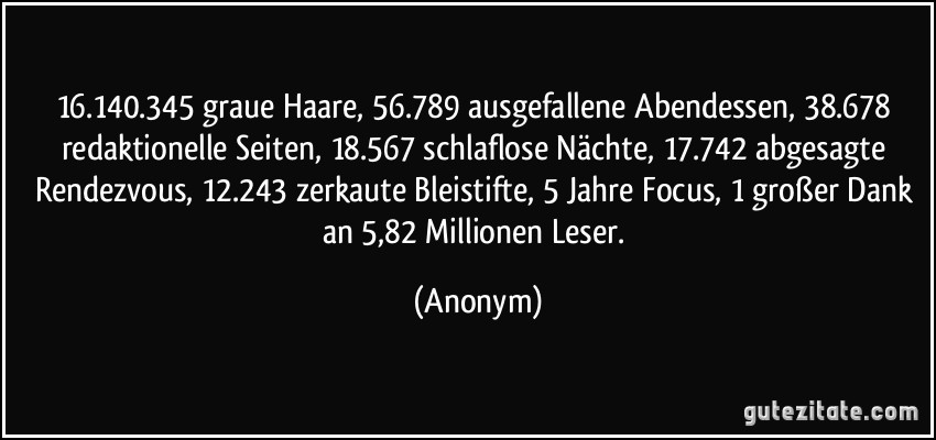 16.140.345 graue Haare, 56.789 ausgefallene Abendessen, 38.678 redaktionelle Seiten, 18.567 schlaflose Nächte, 17.742 abgesagte Rendezvous, 12.243 zerkaute Bleistifte, 5 Jahre Focus, 1 großer Dank an 5,82 Millionen Leser. (Anonym)