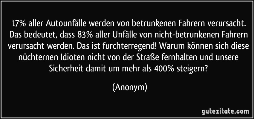 17% aller Autounfälle werden von betrunkenen Fahrern verursacht. Das bedeutet, dass 83% aller Unfälle von nicht-betrunkenen Fahrern verursacht werden. Das ist furchterregend! Warum können sich diese nüchternen Idioten nicht von der Straße fernhalten und unsere Sicherheit damit um mehr als 400% steigern? (Anonym)