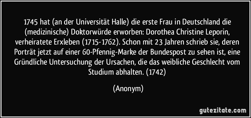 1745 hat (an der Universität Halle) die erste Frau in Deutschland die (medizinische) Doktorwürde erworben: Dorothea Christine Leporin, verheiratete Erxleben (1715-1762). Schon mit 23 Jahren schrieb sie, deren Porträt jetzt auf einer 60-Pfennig-Marke der Bundespost zu sehen ist, eine Gründliche Untersuchung der Ursachen, die das weibliche Geschlecht vom Studium abhalten. (1742) (Anonym)