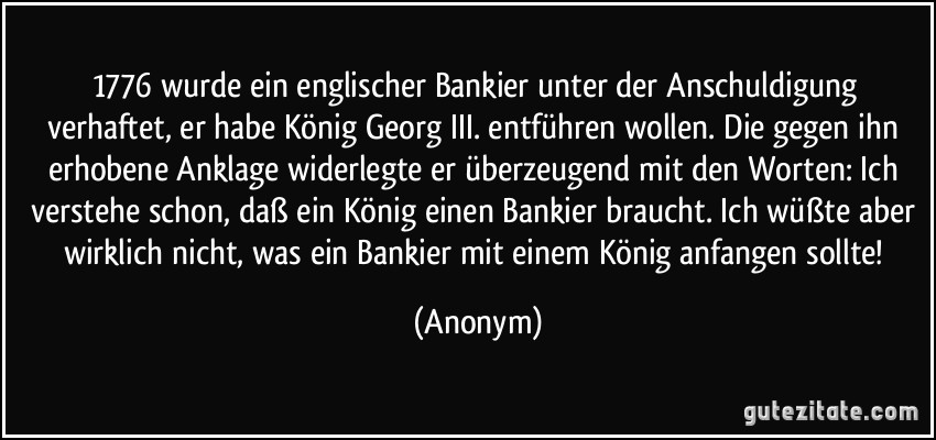 1776 wurde ein englischer Bankier unter der Anschuldigung verhaftet, er habe König Georg III. entführen wollen. Die gegen ihn erhobene Anklage widerlegte er überzeugend mit den Worten: Ich verstehe schon, daß ein König einen Bankier braucht. Ich wüßte aber wirklich nicht, was ein Bankier mit einem König anfangen sollte! (Anonym)