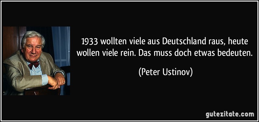 1933 wollten viele aus Deutschland raus, heute wollen viele rein. Das muss doch etwas bedeuten. (Peter Ustinov)