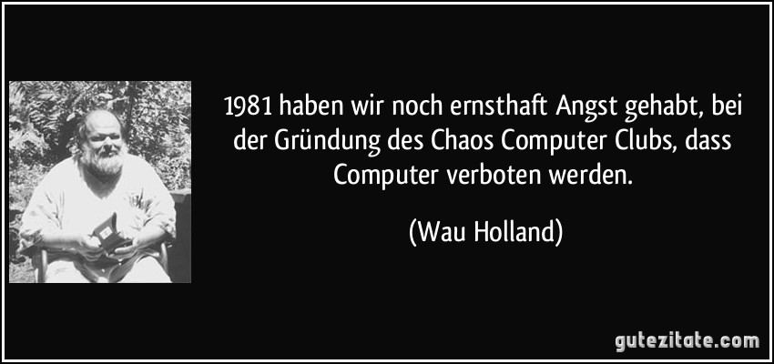 1981 haben wir noch ernsthaft Angst gehabt, bei der Gründung des Chaos Computer Clubs, dass Computer verboten werden. (Wau Holland)