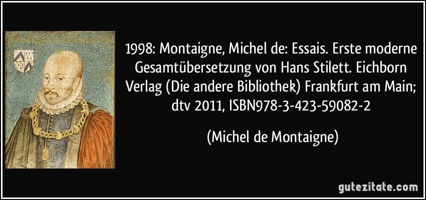 1998: Montaigne, Michel de: Essais. Erste moderne Gesamtübersetzung von Hans Stilett. Eichborn Verlag (Die andere Bibliothek) Frankfurt am Main; dtv 2011, ISBN978-3-423-59082-2 (Michel de Montaigne)